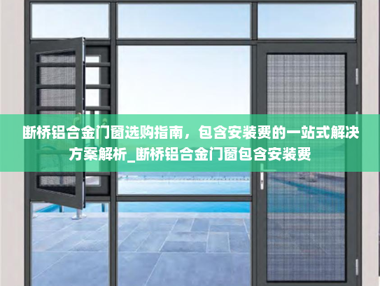 断桥铝合金门窗选购指南，包含安装费的一站式解决方案解析_断桥铝合金门窗包含安装费