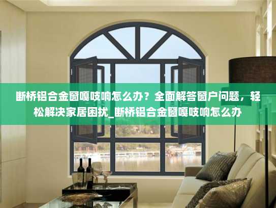 断桥铝合金窗嘎吱响怎么办？全面解答窗户问题，轻松解决家居困扰_断桥铝合金窗嘎吱响怎么办