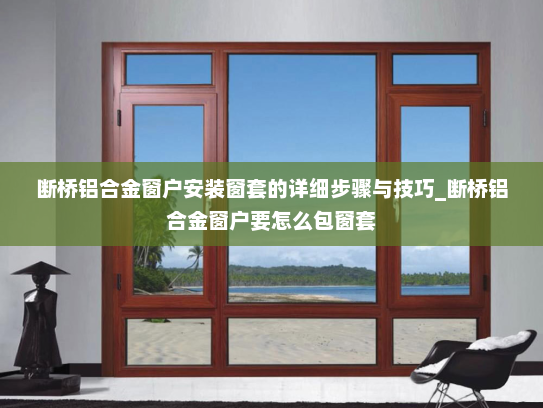 断桥铝合金窗户安装窗套的详细步骤与技巧_断桥铝合金窗户要怎么包窗套