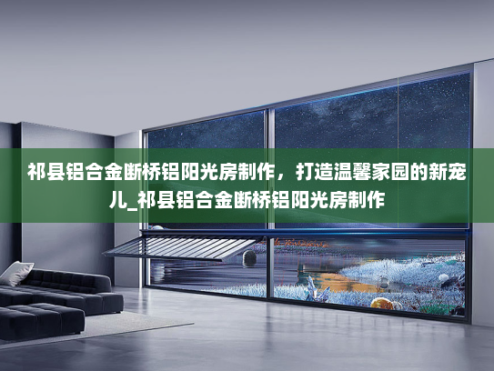 祁县铝合金断桥铝阳光房制作，打造温馨家园的新宠儿_祁县铝合金断桥铝阳光房制作