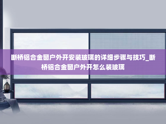 断桥铝合金窗户外开安装玻璃的详细步骤与技巧_断桥铝合金窗户外开怎么装玻璃