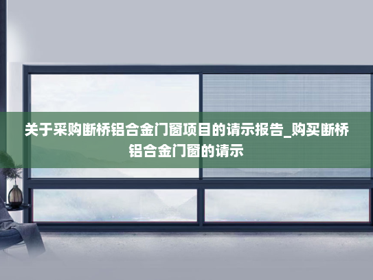 关于采购断桥铝合金门窗项目的请示报告_购买断桥铝合金门窗的请示
