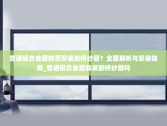普通铝合金窗能否安装断桥纱窗？全面解析与安装指南_普通铝合金窗能装断桥纱窗吗