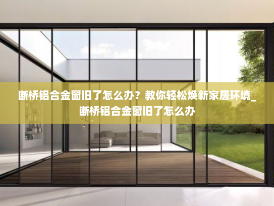 断桥铝合金窗旧了怎么办？教你轻松焕新家居环境_断桥铝合金窗旧了怎么办