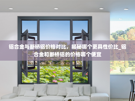 铝合金与断桥铝价格对比，揭秘哪个更具性价比_铝合金和断桥铝的价格哪个便宜