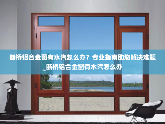 断桥铝合金窗有水汽怎么办？专业指南助您解决难题_断桥铝合金窗有水汽怎么办