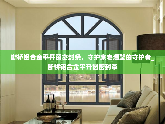 断桥铝合金平开窗密封条，守护家宅温馨的守护者_断桥铝合金平开窗密封条