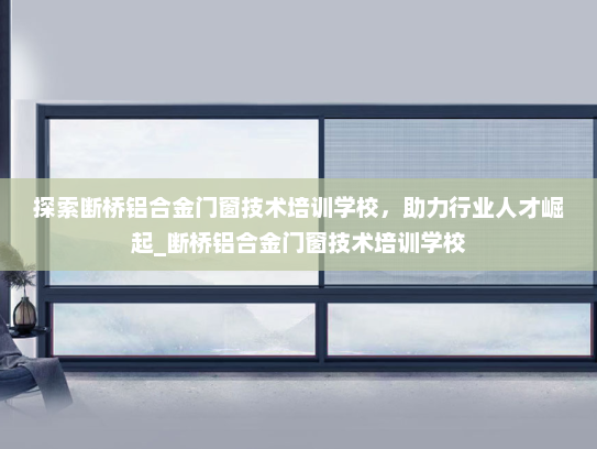 探索断桥铝合金门窗技术培训学校，助力行业人才崛起_断桥铝合金门窗技术培训学校