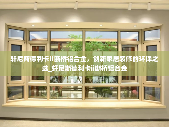轩尼斯德利卡II断桥铝合金，创新家居装修的环保之选_轩尼斯德利卡ii断桥铝合金