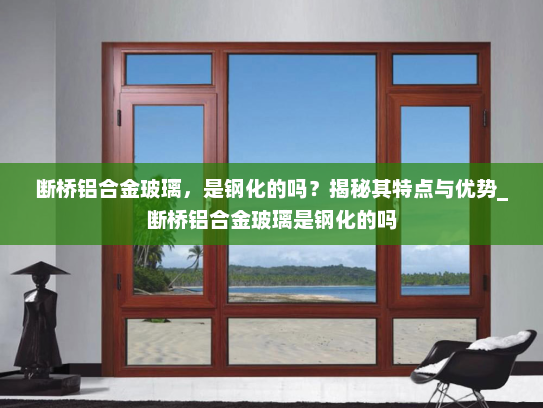 断桥铝合金玻璃，是钢化的吗？揭秘其特点与优势_断桥铝合金玻璃是钢化的吗