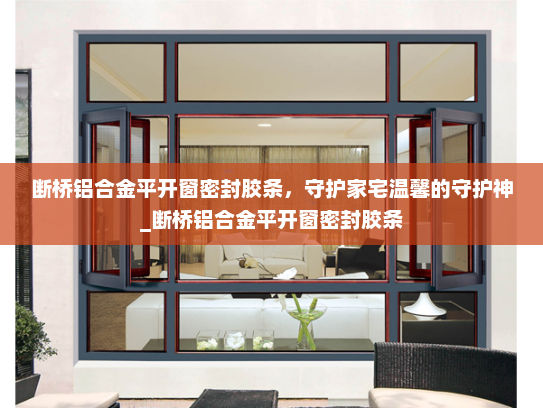 断桥铝合金平开窗密封胶条，守护家宅温馨的守护神_断桥铝合金平开窗密封胶条