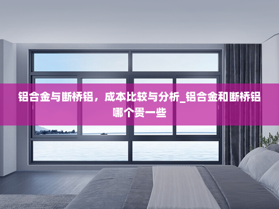 铝合金与断桥铝，成本比较与分析_铝合金和断桥铝哪个贵一些