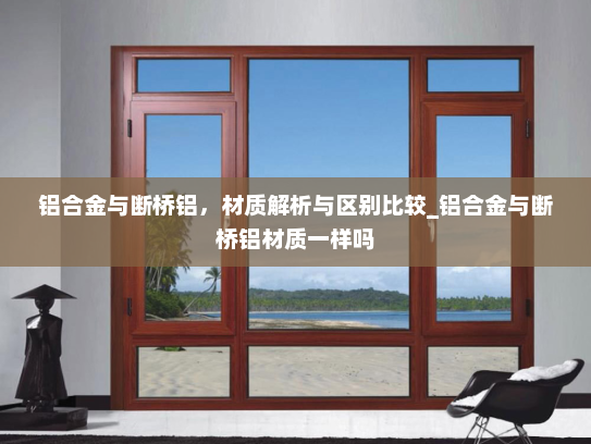 铝合金与断桥铝，材质解析与区别比较_铝合金与断桥铝材质一样吗