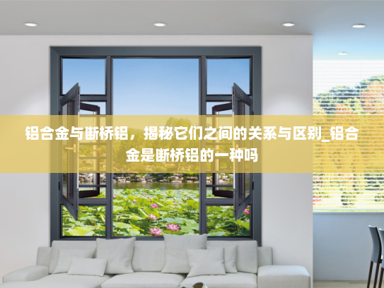 铝合金与断桥铝，揭秘它们之间的关系与区别_铝合金是断桥铝的一种吗