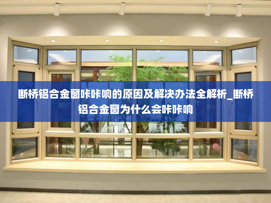 断桥铝合金窗咔咔响的原因及解决办法全解析_断桥铝合金窗为什么会咔咔响