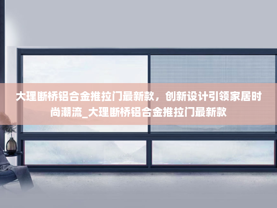 大理断桥铝合金推拉门最新款，创新设计引领家居时尚潮流_大理断桥铝合金推拉门最新款