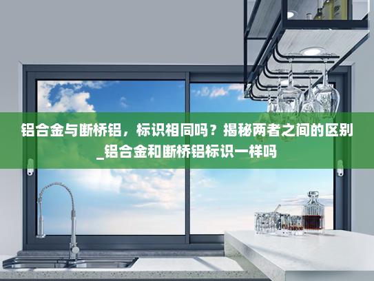 铝合金与断桥铝，标识相同吗？揭秘两者之间的区别_铝合金和断桥铝标识一样吗