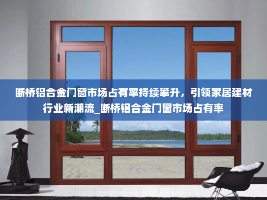 断桥铝合金门窗市场占有率持续攀升，引领家居建材行业新潮流_断桥铝合金门窗市场占有率