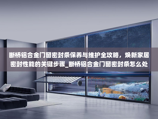 断桥铝合金门窗密封条保养与维护全攻略，焕新家居密封性能的关键步骤_断桥铝合金门窗密封条怎么处理