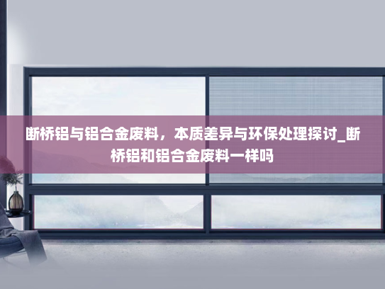 断桥铝与铝合金废料，本质差异与环保处理探讨_断桥铝和铝合金废料一样吗