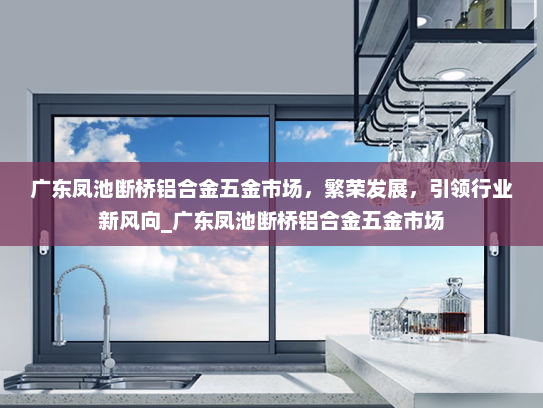 广东凤池断桥铝合金五金市场，繁荣发展，引领行业新风向_广东凤池断桥铝合金五金市场