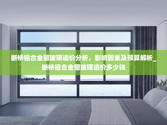 断桥铝合金窗玻璃造价分析，影响因素及预算解析_断桥铝合金窗玻璃造价多少钱