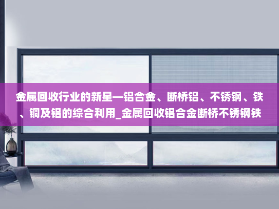 金属回收行业的新星—铝合金、断桥铝、不锈钢、铁、铜及铝的综合利用_金属回收铝合金断桥不锈钢铁铜铝