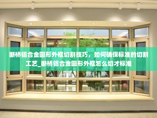 断桥铝合金圆形外框切割技巧，如何确保标准的切割工艺_断桥铝合金圆形外框怎么切才标准