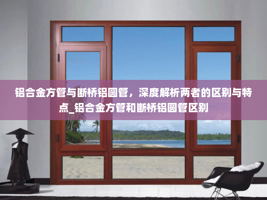 铝合金方管与断桥铝圆管，深度解析两者的区别与特点_铝合金方管和断桥铝圆管区别