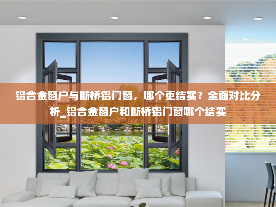 铝合金窗户与断桥铝门窗，哪个更结实？全面对比分析_铝合金窗户和断桥铝门窗哪个结实