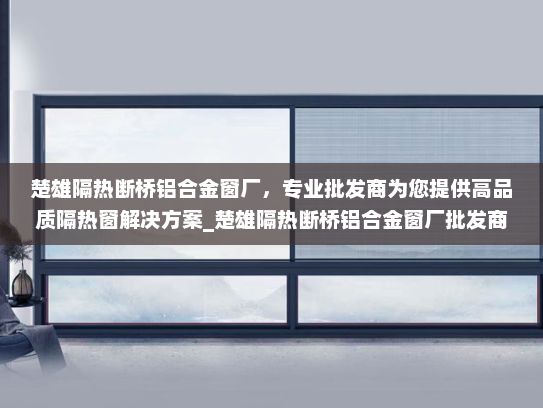 楚雄隔热断桥铝合金窗厂，专业批发商为您提供高品质隔热窗解决方案_楚雄隔热断桥铝合金窗厂批发商
