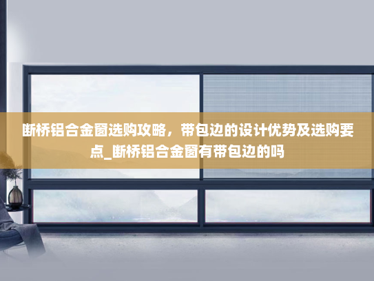断桥铝合金窗选购攻略，带包边的设计优势及选购要点_断桥铝合金窗有带包边的吗