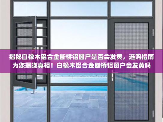 揭秘白橡木铝合金断桥铝窗户是否会发黄，选购指南为您揭晓真相！白橡木铝合金断桥铝窗户会发黄吗
