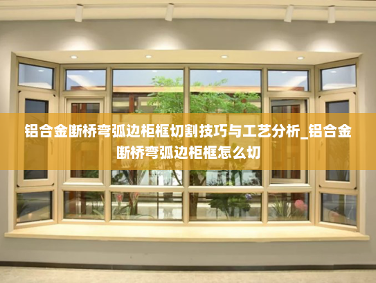 铝合金断桥弯弧边柜框切割技巧与工艺分析_铝合金断桥弯弧边柜框怎么切