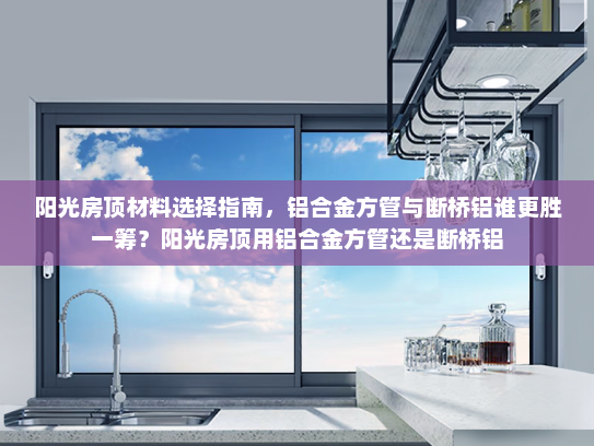 阳光房顶材料选择指南，铝合金方管与断桥铝谁更胜一筹？阳光房顶用铝合金方管还是断桥铝
