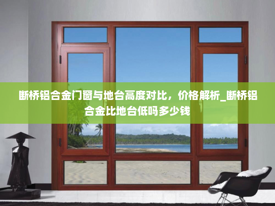 断桥铝合金门窗与地台高度对比，价格解析_断桥铝合金比地台低吗多少钱