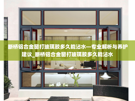 断桥铝合金窗打玻璃胶多久能沾水—专业解析与养护建议_断桥铝合金窗打玻璃胶多久能沾水