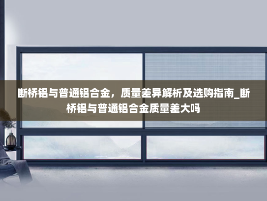 断桥铝与普通铝合金，质量差异解析及选购指南_断桥铝与普通铝合金质量差大吗