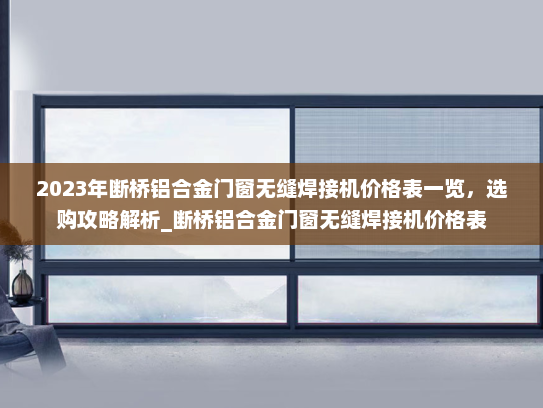 2023年断桥铝合金门窗无缝焊接机价格表一览，选购攻略解析_断桥铝合金门窗无缝焊接机价格表