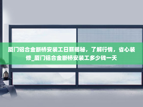 厦门铝合金断桥安装工日薪揭秘，了解行情，省心装修_厦门铝合金断桥安装工多少钱一天