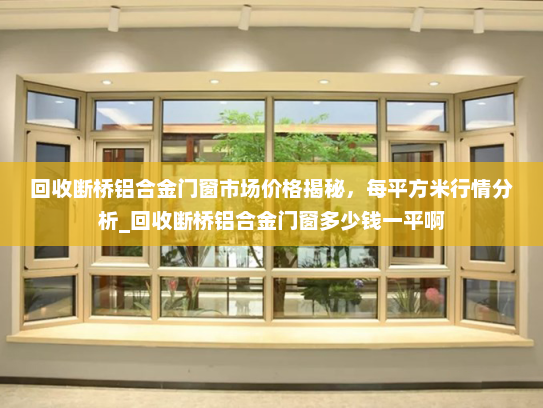 回收断桥铝合金门窗市场价格揭秘，每平方米行情分析_回收断桥铝合金门窗多少钱一平啊