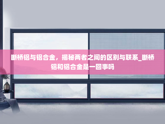 断桥铝与铝合金，揭秘两者之间的区别与联系_断桥铝和铝合金是一回事吗