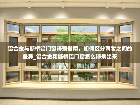 铝合金与断桥铝门窗辨别指南，如何区分两者之间的差异_铝合金和断桥铝门窗怎么辨别出来