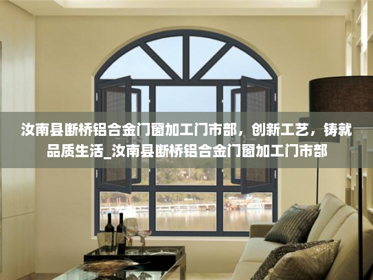 汝南县断桥铝合金门窗加工门市部，创新工艺，铸就品质生活_汝南县断桥铝合金门窗加工门市部