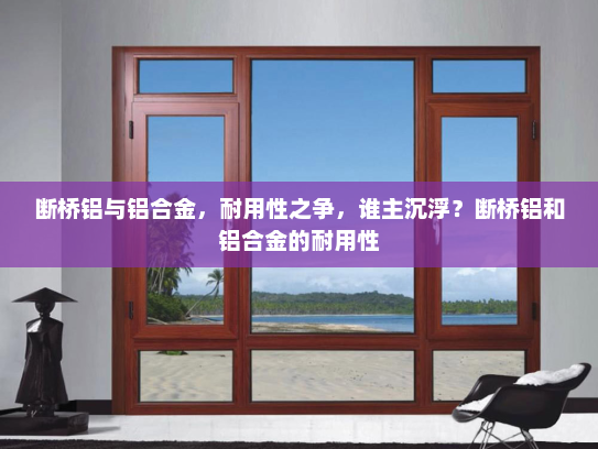 断桥铝与铝合金，耐用性之争，谁主沉浮？断桥铝和铝合金的耐用性