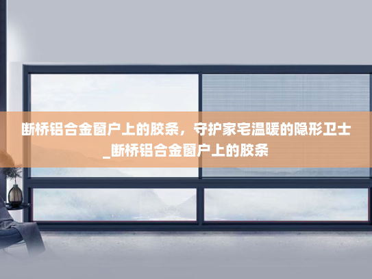 断桥铝合金窗户上的胶条，守护家宅温暖的隐形卫士_断桥铝合金窗户上的胶条