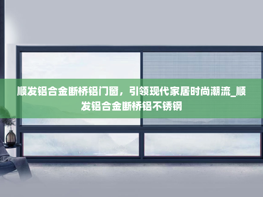 顺发铝合金断桥铝门窗，引领现代家居时尚潮流_顺发铝合金断桥铝不锈钢
