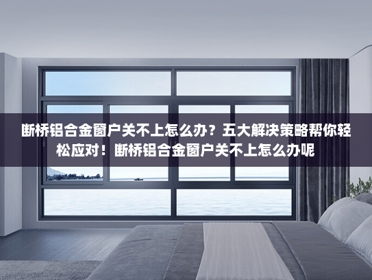 断桥铝合金窗户关不上怎么办？五大解决策略帮你轻松应对！断桥铝合金窗户关不上怎么办呢